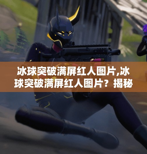 冰球突破满屏红人图片,冰球突破满屏红人图片？揭秘背后的情绪操控术与流量密码