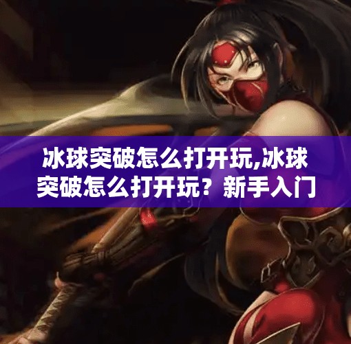 冰球突破怎么打开玩,冰球突破怎么打开玩？新手入门指南+隐藏玩法揭秘！