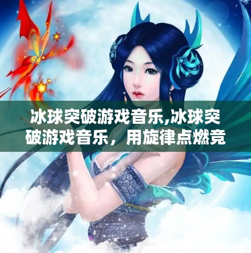 冰球突破游戏音乐,冰球突破游戏音乐，用旋律点燃竞技激情，打造沉浸式电竞体验