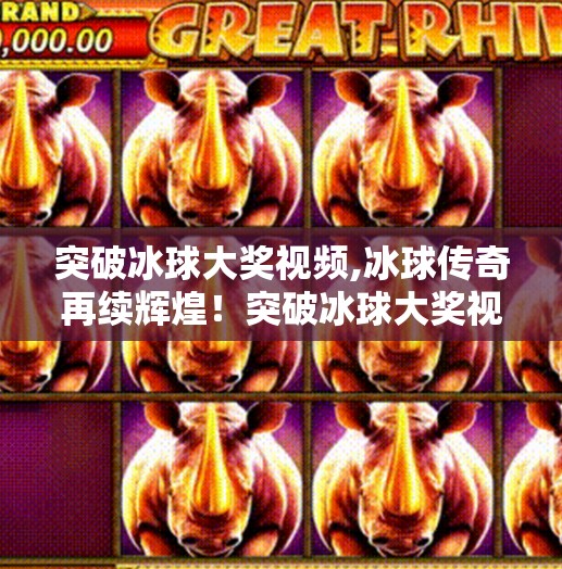 突破冰球大奖视频,冰球传奇再续辉煌！突破冰球大奖视频引爆全网，热血与梦想交织的视觉盛宴