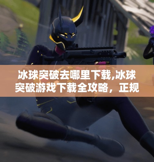 冰球突破去哪里下载,冰球突破游戏下载全攻略，正规渠道+安全提醒，别再被骗了！