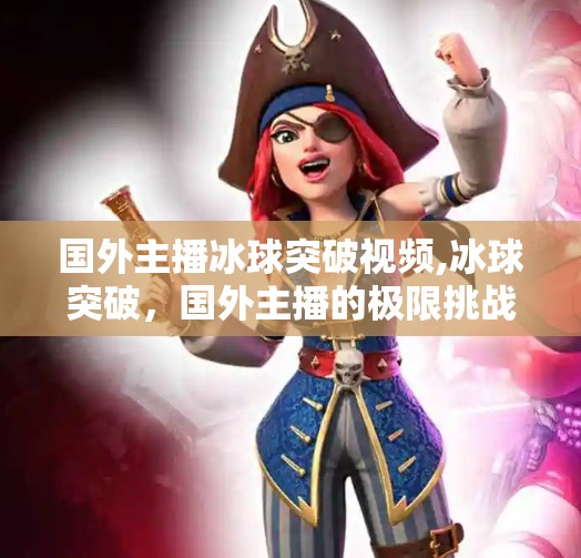 国外主播冰球突破视频,冰球突破，国外主播的极限挑战，为何让中国观众疯狂点赞？