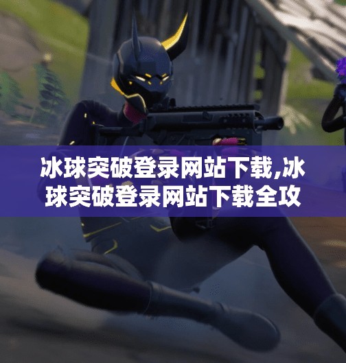 冰球突破登录网站下载,冰球突破登录网站下载全攻略,新手必看的避坑指南与官方渠道推荐